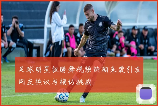 足球明星扭胯舞视频热潮来袭引发网友热议与模仿挑战
