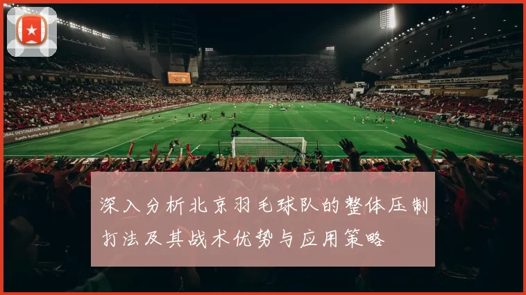 深入分析北京羽毛球队的整体压制打法及其战术优势与应用策略