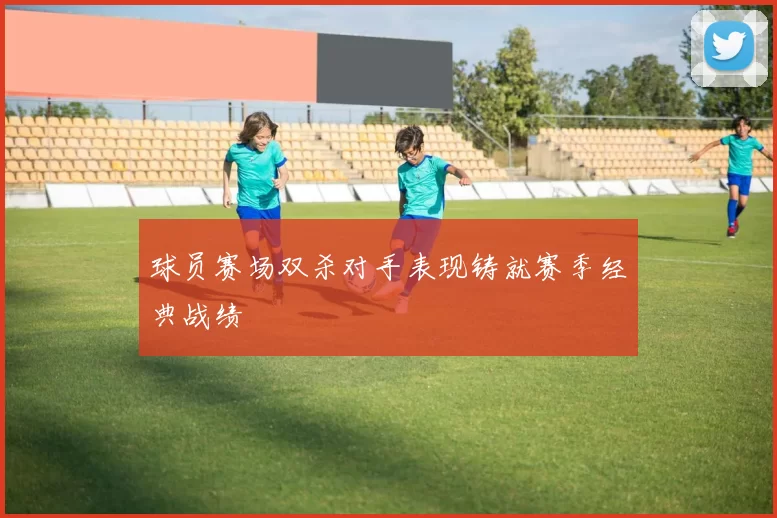 球员赛场双杀对手表现铸就赛季经典战绩