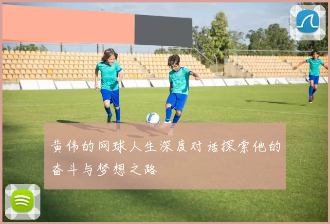 黄伟的网球人生深度对话探索他的奋斗与梦想之路