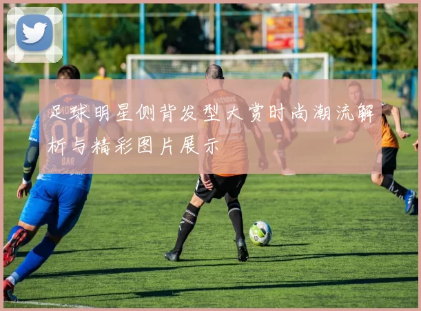 足球明星侧背发型大赏时尚潮流解析与精彩图片展示