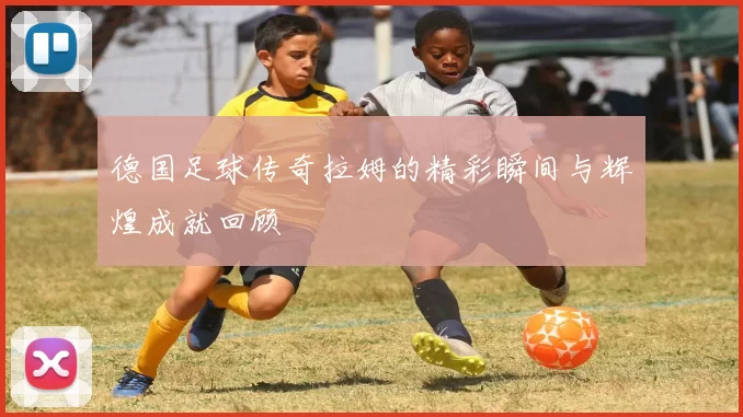 德国足球传奇拉姆的精彩瞬间与辉煌成就回顾