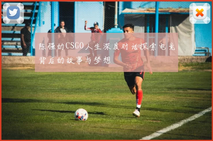 陈强的CSGO人生深度对话探索电竞背后的故事与梦想