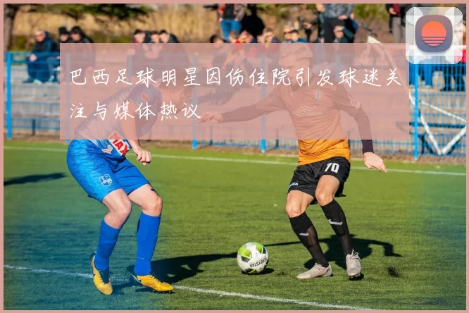巴西足球明星因伤住院引发球迷关注与媒体热议