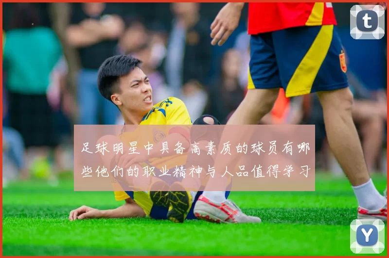 足球明星中具备高素质的球员有哪些他们的职业精神与人品值得学习