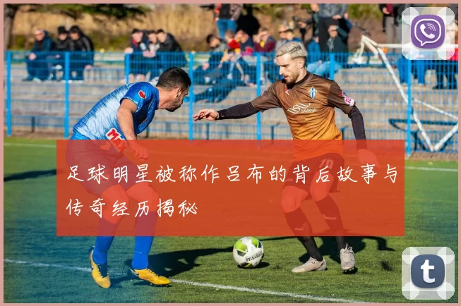 足球明星被称作吕布的背后故事与传奇经历揭秘