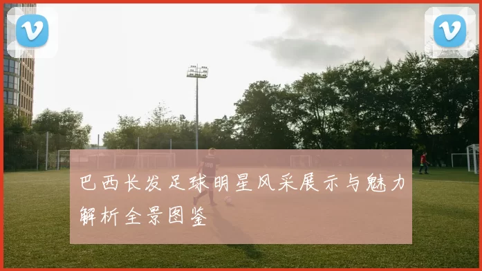 巴西长发足球明星风采展示与魅力解析全景图鉴