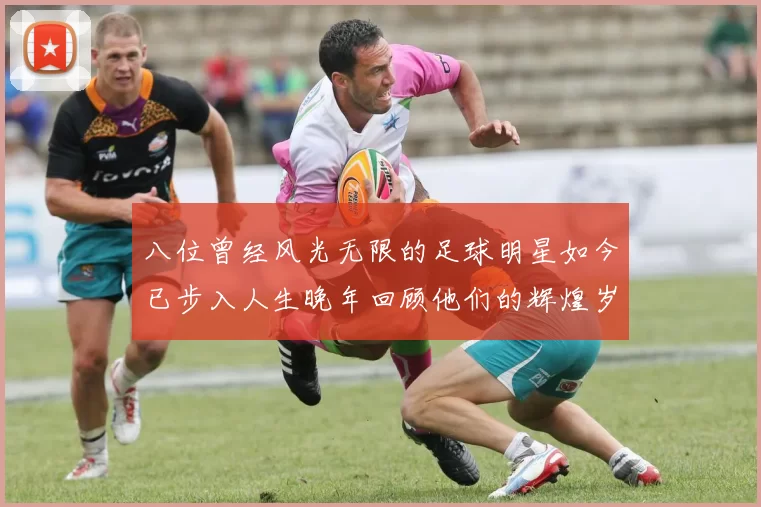 八位曾经风光无限的足球明星如今已步入人生晚年回顾他们的辉煌岁月
