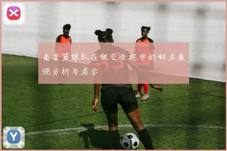 南京篮球队在联合会杯中的耐力表现分析与启示