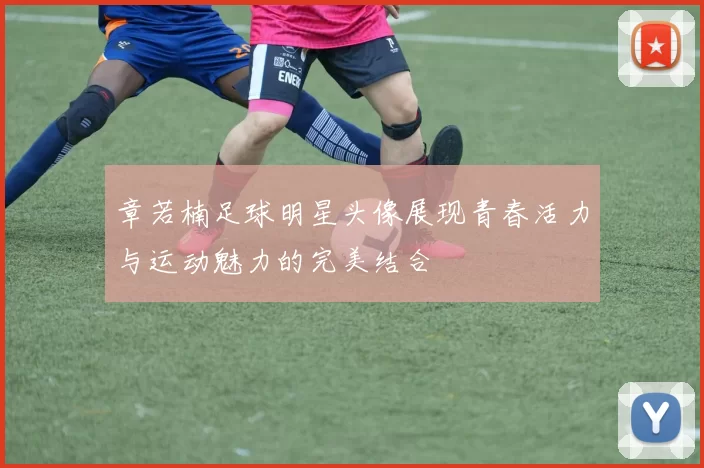 章若楠足球明星头像展现青春活力与运动魅力的完美结合
