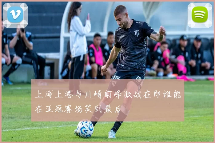 上海上港与川崎前峰激战在即谁能在亚冠赛场笑到最后