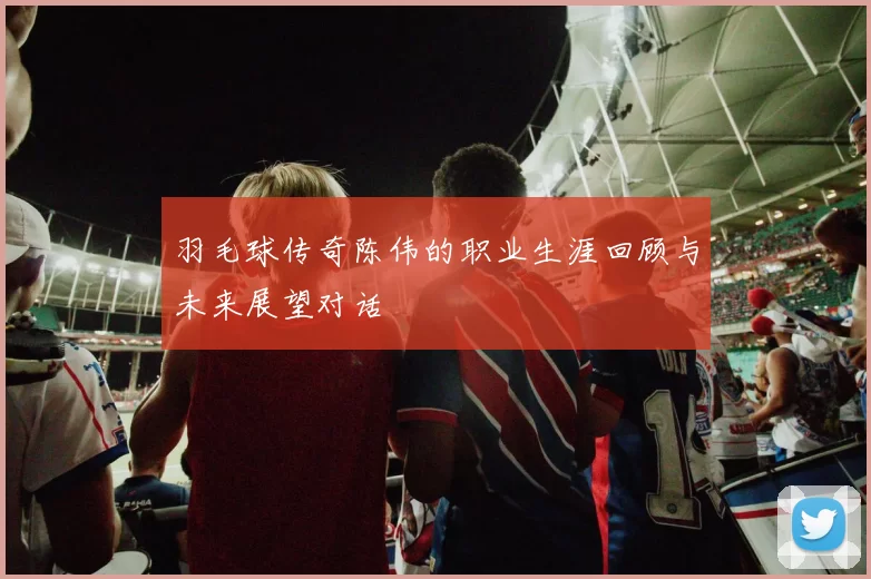 羽毛球传奇陈伟的职业生涯回顾与未来展望对话