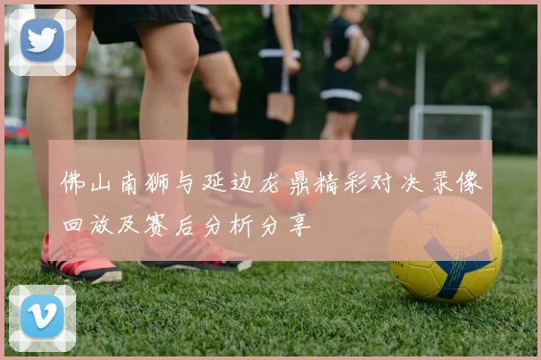 佛山南狮与延边龙鼎精彩对决录像回放及赛后分析分享