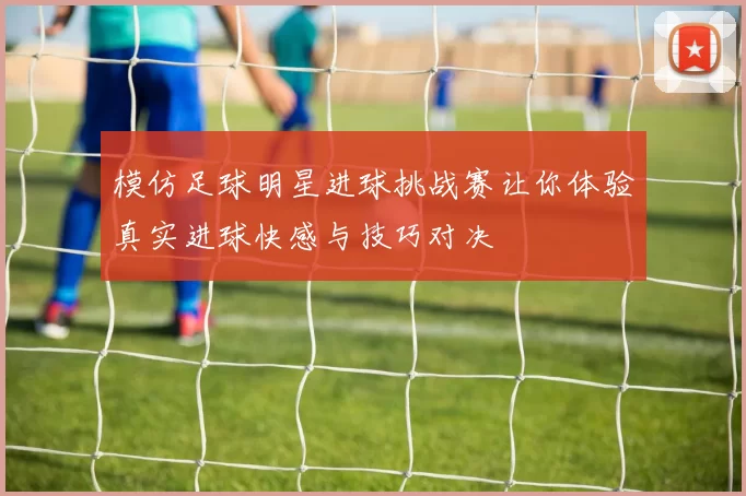 模仿足球明星进球挑战赛让你体验真实进球快感与技巧对决