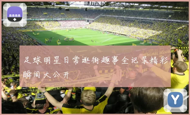 足球明星日常逛街趣事全记录精彩瞬间大公开