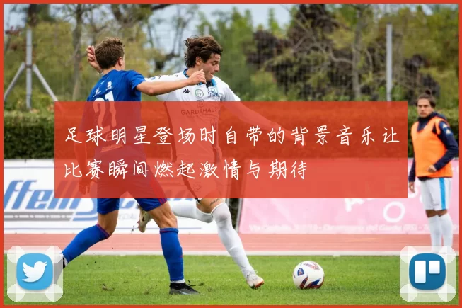 足球明星登场时自带的背景音乐让比赛瞬间燃起激情与期待