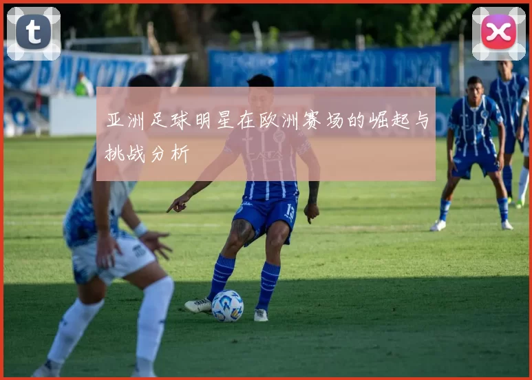 亚洲足球明星在欧洲赛场的崛起与挑战分析
