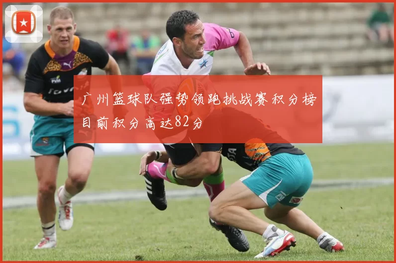 广州篮球队强势领跑挑战赛积分榜目前积分高达82分