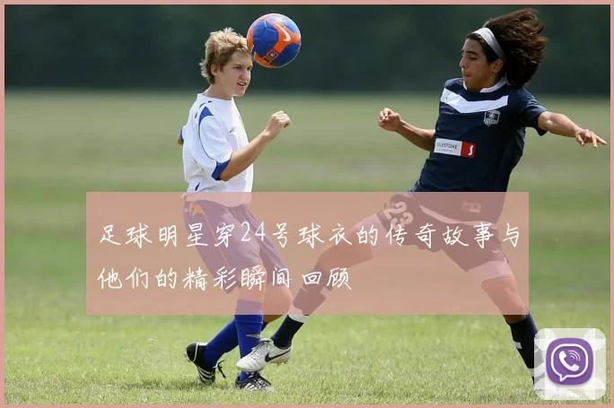 足球明星穿24号球衣的传奇故事与他们的精彩瞬间回顾