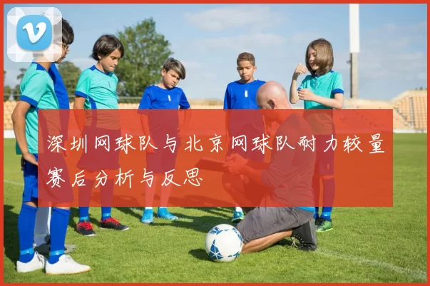 深圳网球队与北京网球队耐力较量赛后分析与反思