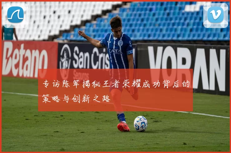 专访陈军揭秘王者荣耀成功背后的策略与创新之路