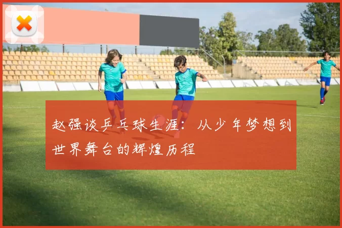 赵强谈乒乓球生涯：从少年梦想到世界舞台的辉煌历程
