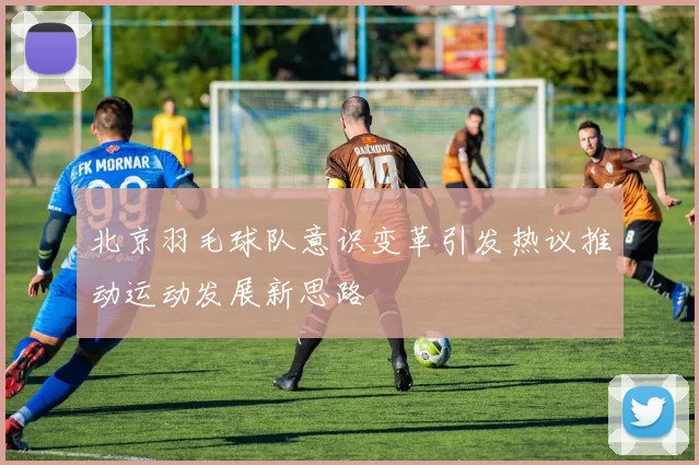 北京羽毛球队意识变革引发热议推动运动发展新思路