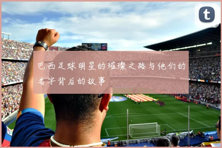 巴西足球明星的璀璨之路与他们的名字背后的故事