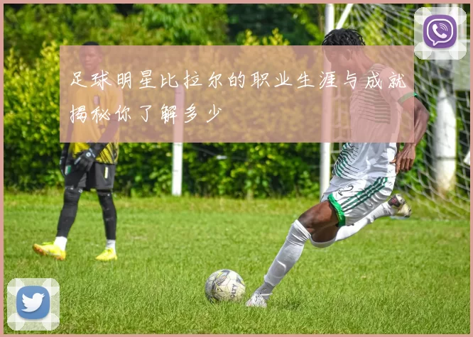 足球明星比拉尔的职业生涯与成就揭秘你了解多少
