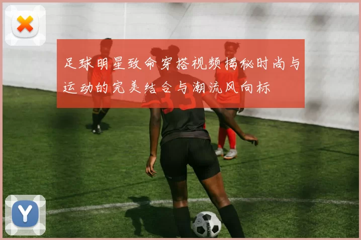 足球明星致命穿搭视频揭秘时尚与运动的完美结合与潮流风向标