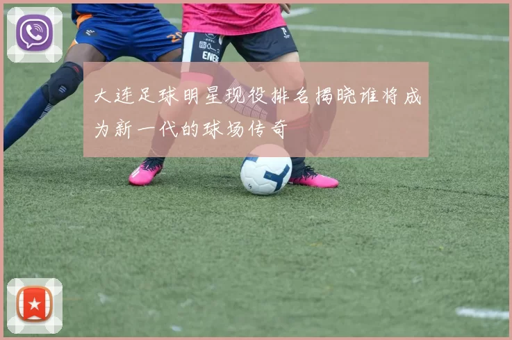 大连足球明星现役排名揭晓谁将成为新一代的球场传奇