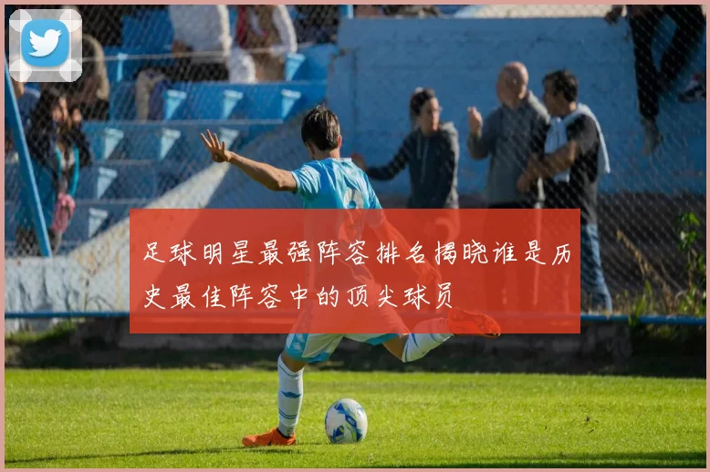 足球明星最强阵容排名揭晓谁是历史最佳阵容中的顶尖球员