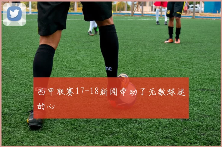 西甲联赛17-18新闻牵动了无数球迷的心