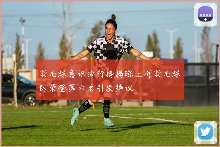 羽毛球意识排行榜揭晓上海羽毛球队荣登第六名引发热议