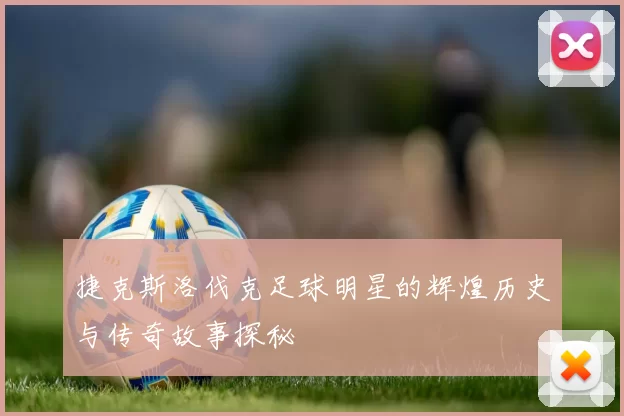 捷克斯洛伐克足球明星的辉煌历史与传奇故事探秘