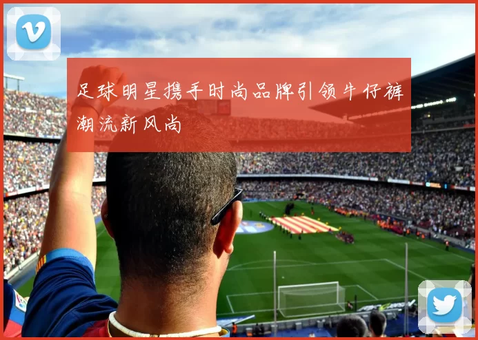 足球明星携手时尚品牌引领牛仔裤潮流新风尚