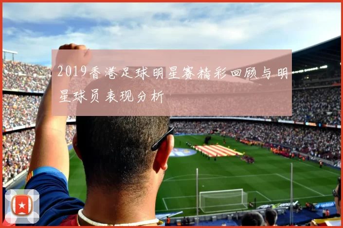 2019香港足球明星赛精彩回顾与明星球员表现分析