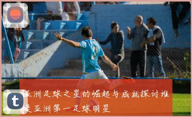 亚洲足球之星的崛起与成就探讨谁是亚洲第一足球明星