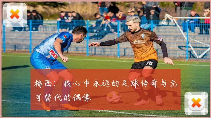 梅西：我心中永远的足球传奇与无可替代的偶像