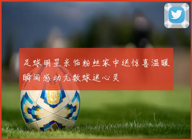足球明星亲临粉丝家中送惊喜温暖瞬间感动无数球迷心灵