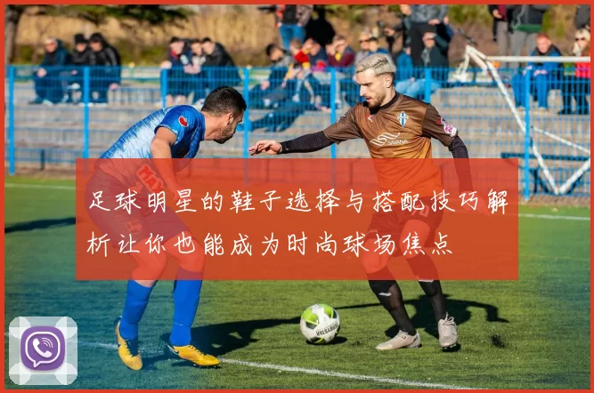 足球明星的鞋子选择与搭配技巧解析让你也能成为时尚球场焦点