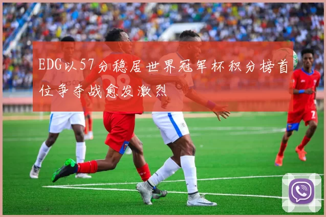 EDG以57分稳居世界冠军杯积分榜首位争夺战愈发激烈