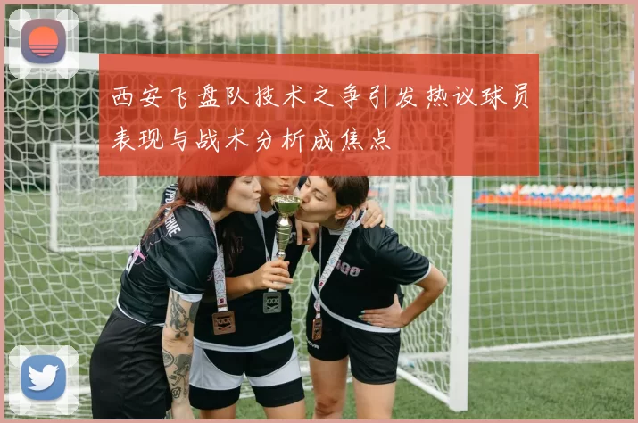 西安飞盘队技术之争引发热议球员表现与战术分析成焦点