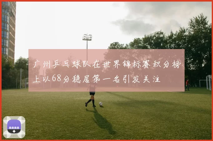 广州乒乓球队在世界锦标赛积分榜上以68分稳居第一名引发关注
