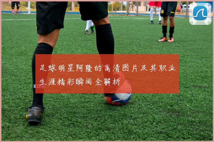 足球明星阿隆的高清图片及其职业生涯精彩瞬间全解析