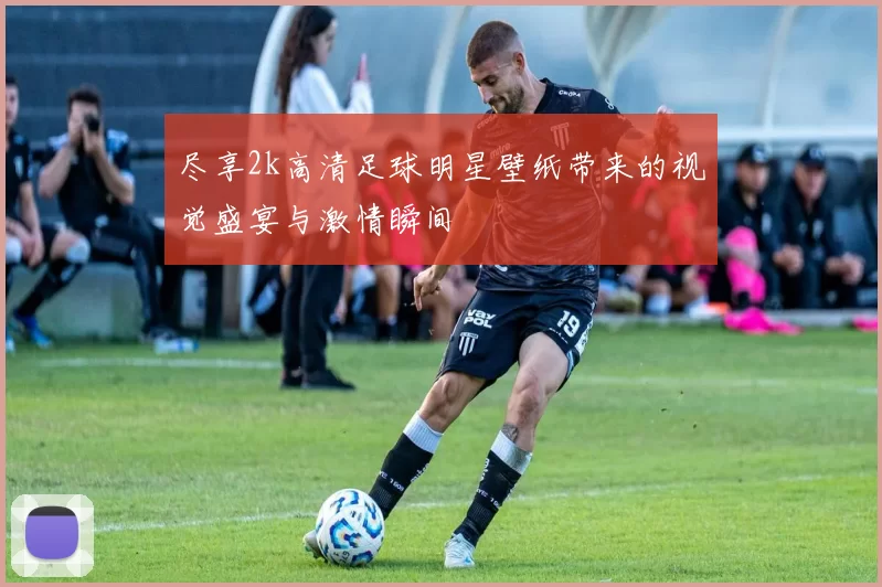 尽享2k高清足球明星壁纸带来的视觉盛宴与激情瞬间