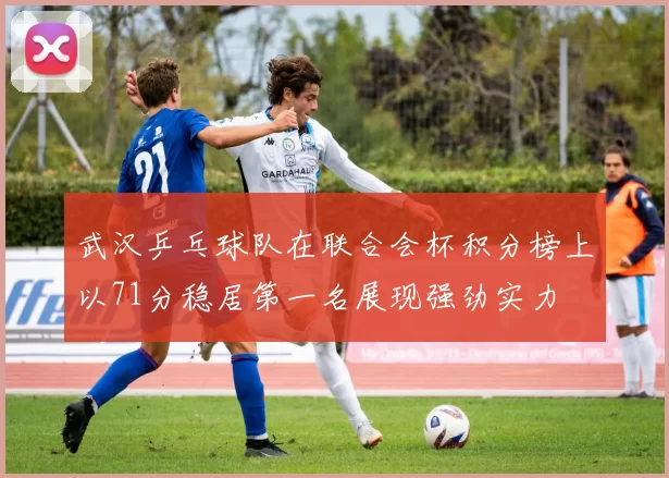 武汉乒乓球队在联合会杯积分榜上以71分稳居第一名展现强劲实力