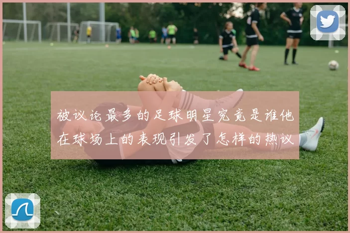 被议论最多的足球明星究竟是谁他在球场上的表现引发了怎样的热议