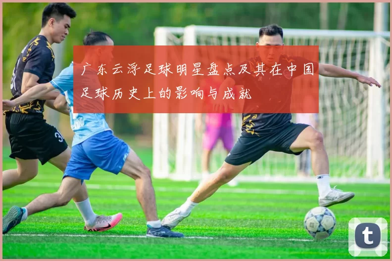 广东云浮足球明星盘点及其在中国足球历史上的影响与成就
