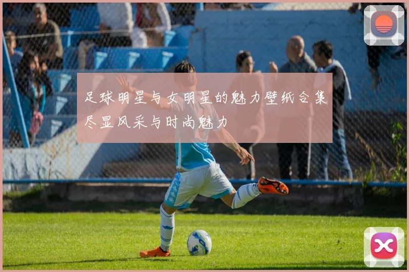 足球明星与女明星的魅力壁纸合集尽显风采与时尚魅力